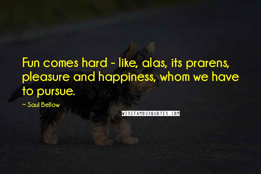 Saul Bellow Quotes: Fun comes hard - like, alas, its prarens, pleasure and happiness, whom we have to pursue.