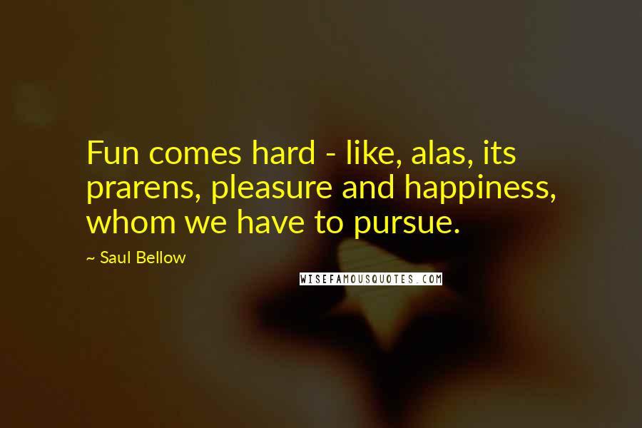 Saul Bellow Quotes: Fun comes hard - like, alas, its prarens, pleasure and happiness, whom we have to pursue.