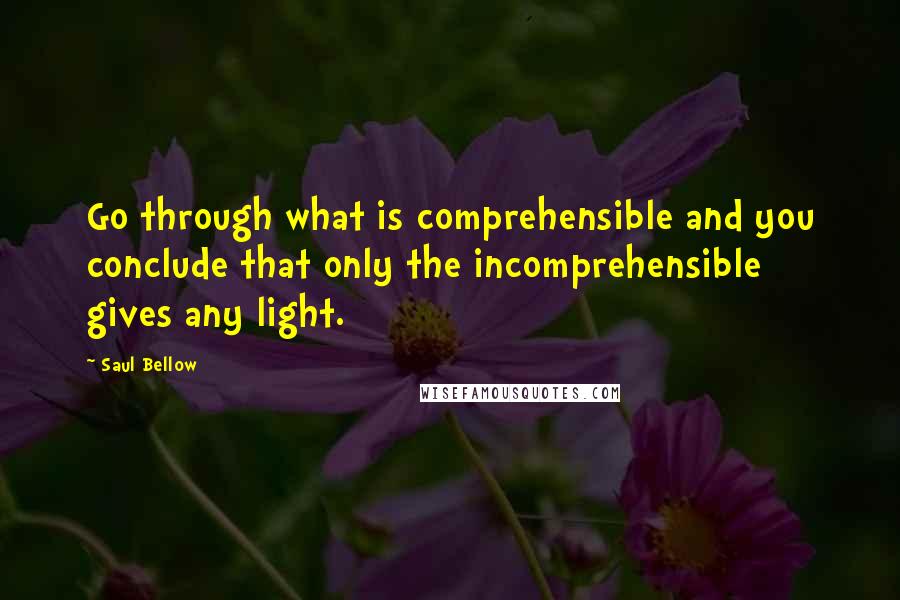 Saul Bellow Quotes: Go through what is comprehensible and you conclude that only the incomprehensible gives any light.