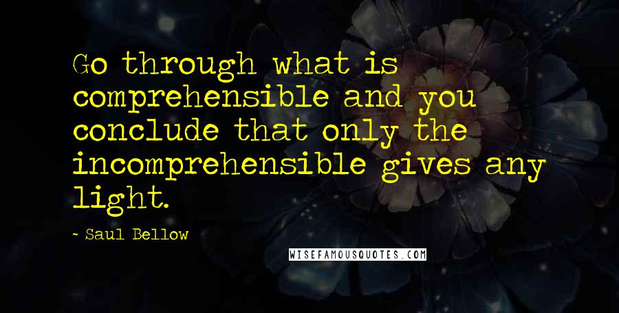 Saul Bellow Quotes: Go through what is comprehensible and you conclude that only the incomprehensible gives any light.
