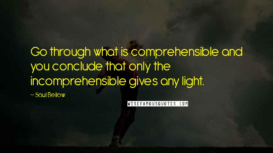 Saul Bellow Quotes: Go through what is comprehensible and you conclude that only the incomprehensible gives any light.