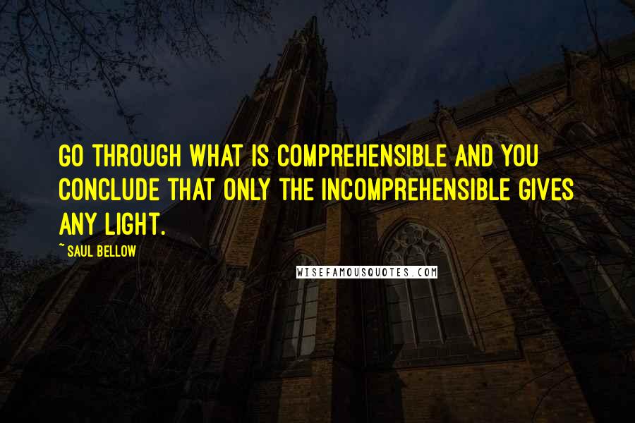 Saul Bellow Quotes: Go through what is comprehensible and you conclude that only the incomprehensible gives any light.