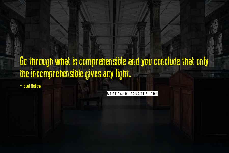 Saul Bellow Quotes: Go through what is comprehensible and you conclude that only the incomprehensible gives any light.