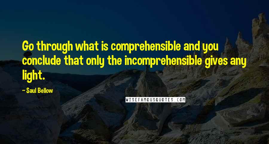 Saul Bellow Quotes: Go through what is comprehensible and you conclude that only the incomprehensible gives any light.