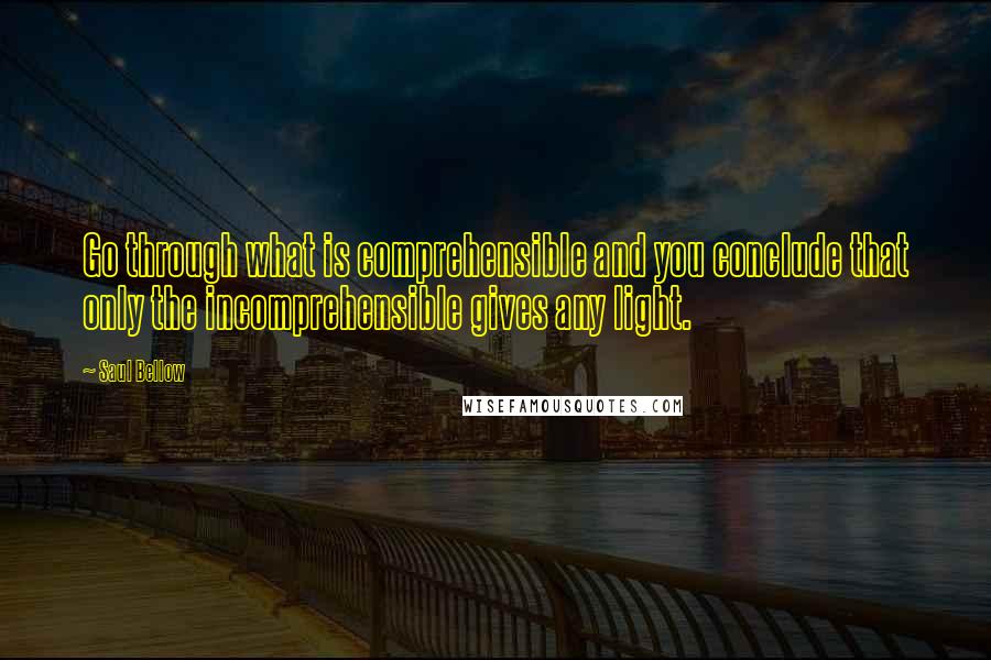 Saul Bellow Quotes: Go through what is comprehensible and you conclude that only the incomprehensible gives any light.