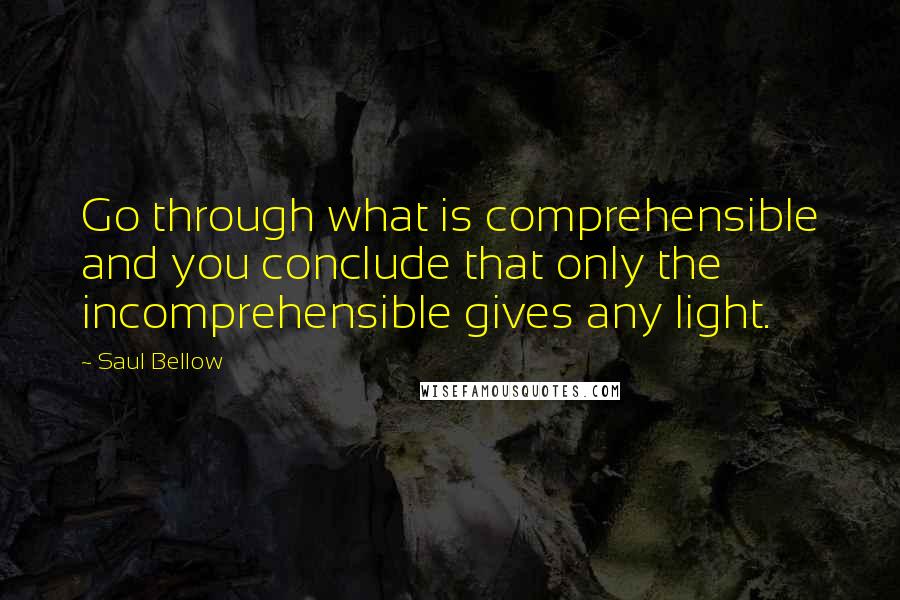 Saul Bellow Quotes: Go through what is comprehensible and you conclude that only the incomprehensible gives any light.