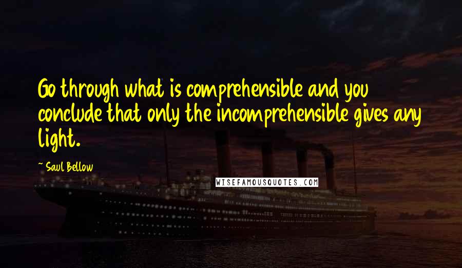 Saul Bellow Quotes: Go through what is comprehensible and you conclude that only the incomprehensible gives any light.