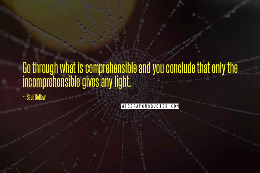 Saul Bellow Quotes: Go through what is comprehensible and you conclude that only the incomprehensible gives any light.