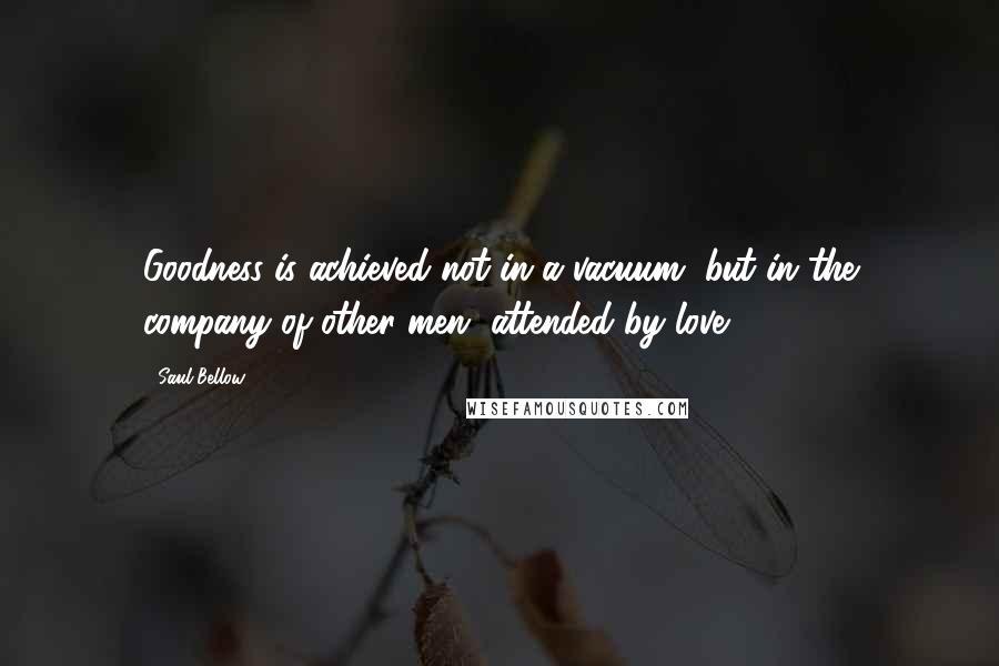 Saul Bellow Quotes: Goodness is achieved not in a vacuum, but in the company of other men, attended by love.