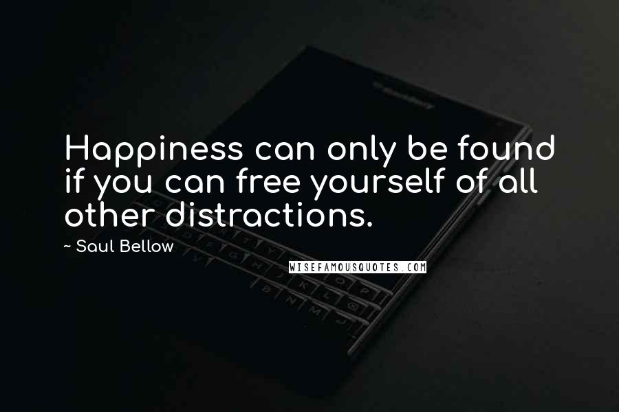 Saul Bellow Quotes: Happiness can only be found if you can free yourself of all other distractions.