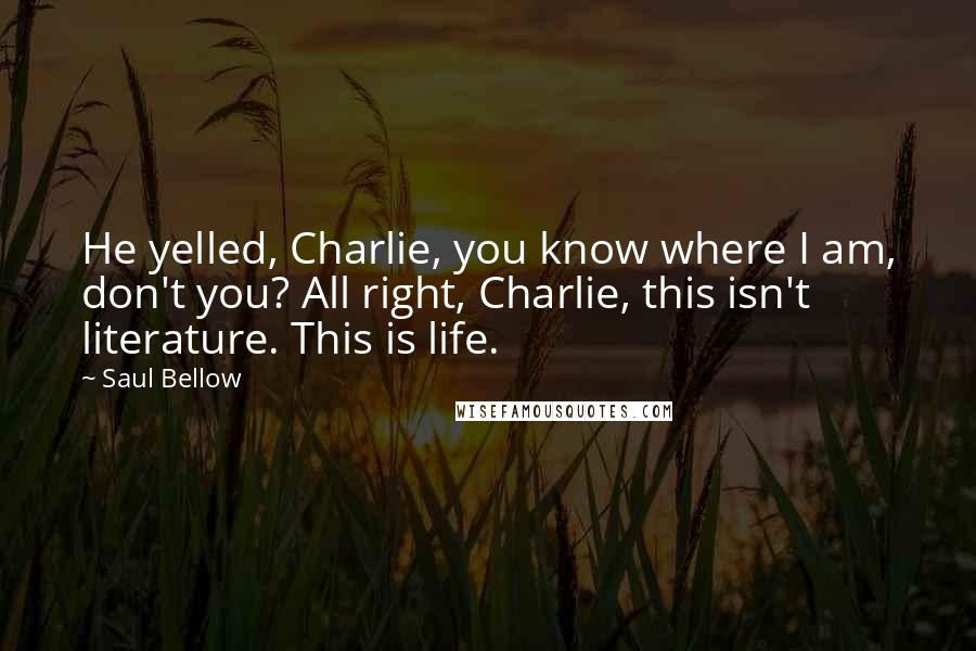 Saul Bellow Quotes: He yelled, Charlie, you know where I am, don't you? All right, Charlie, this isn't literature. This is life.