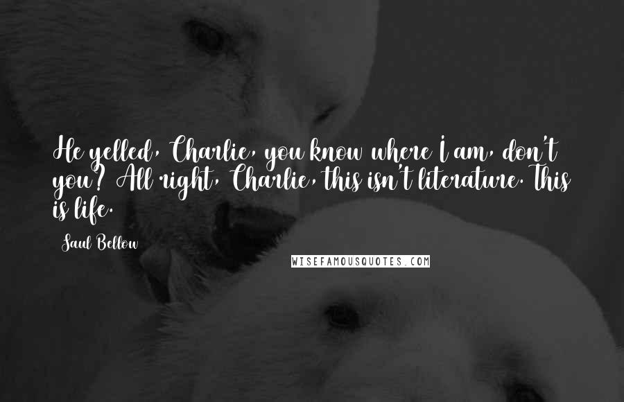 Saul Bellow Quotes: He yelled, Charlie, you know where I am, don't you? All right, Charlie, this isn't literature. This is life.