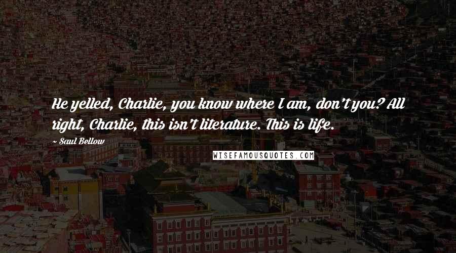 Saul Bellow Quotes: He yelled, Charlie, you know where I am, don't you? All right, Charlie, this isn't literature. This is life.
