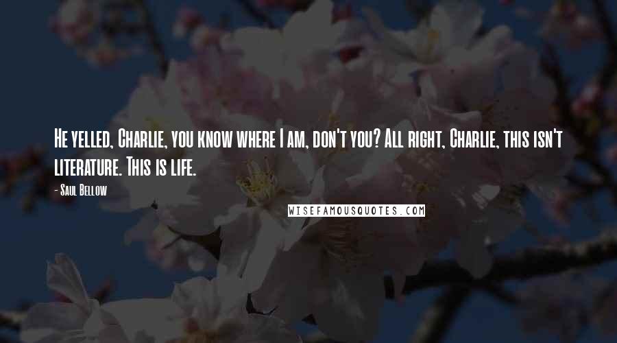 Saul Bellow Quotes: He yelled, Charlie, you know where I am, don't you? All right, Charlie, this isn't literature. This is life.