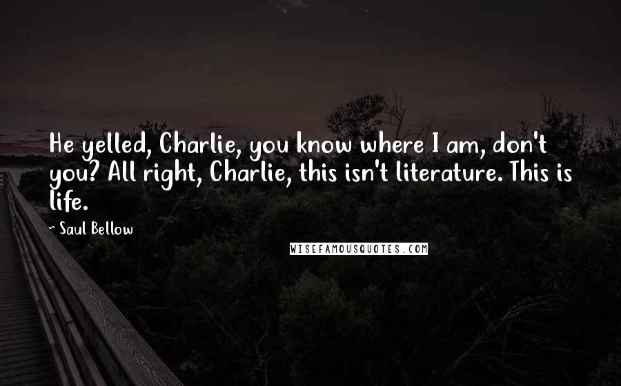 Saul Bellow Quotes: He yelled, Charlie, you know where I am, don't you? All right, Charlie, this isn't literature. This is life.