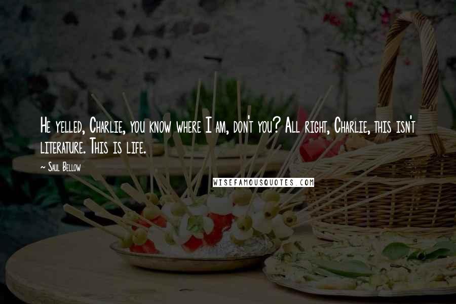 Saul Bellow Quotes: He yelled, Charlie, you know where I am, don't you? All right, Charlie, this isn't literature. This is life.