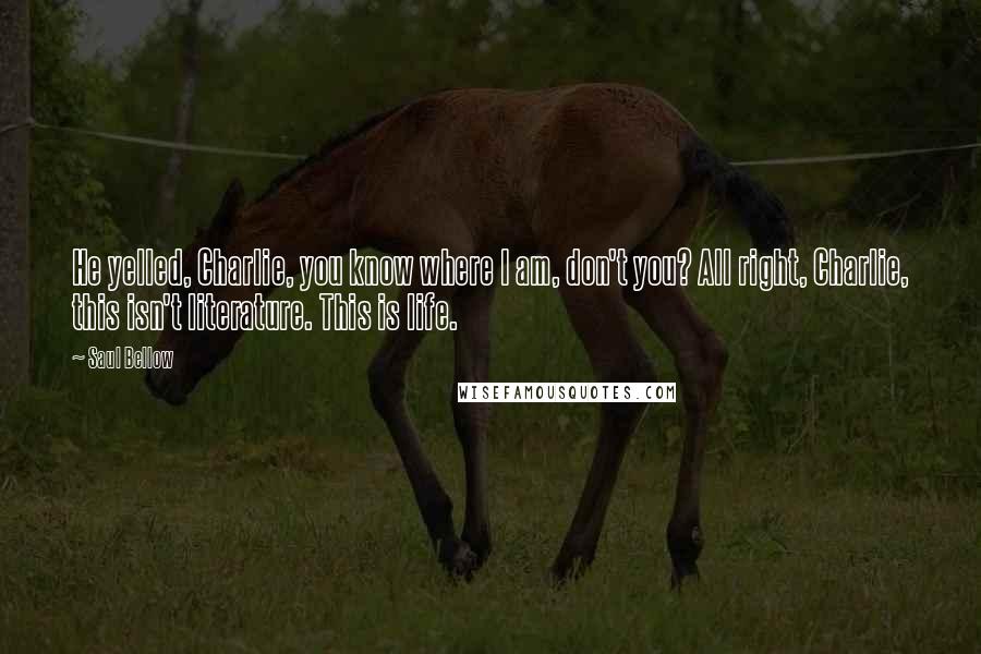 Saul Bellow Quotes: He yelled, Charlie, you know where I am, don't you? All right, Charlie, this isn't literature. This is life.