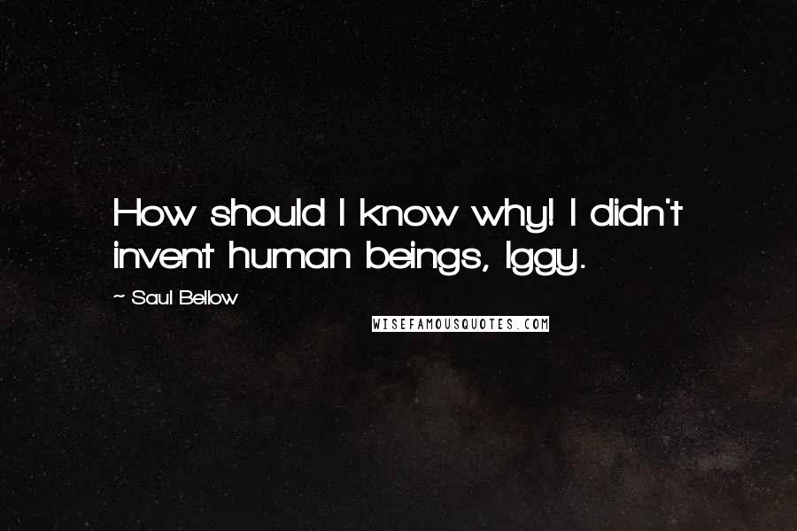 Saul Bellow Quotes: How should I know why! I didn't invent human beings, Iggy.