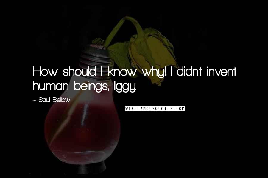 Saul Bellow Quotes: How should I know why! I didn't invent human beings, Iggy.