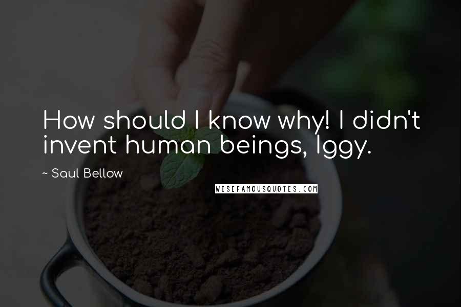 Saul Bellow Quotes: How should I know why! I didn't invent human beings, Iggy.