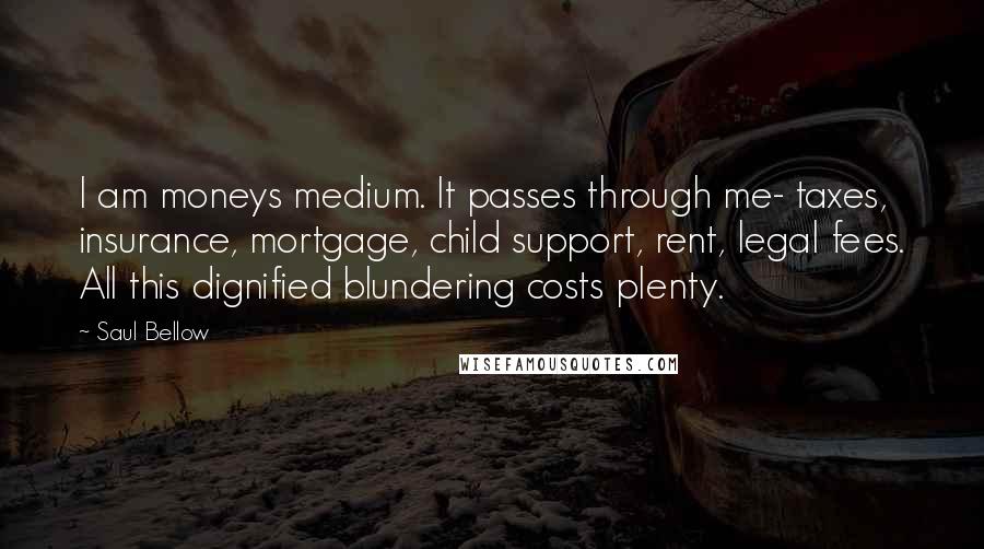 Saul Bellow Quotes: I am moneys medium. It passes through me- taxes, insurance, mortgage, child support, rent, legal fees. All this dignified blundering costs plenty.