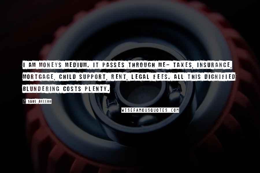 Saul Bellow Quotes: I am moneys medium. It passes through me- taxes, insurance, mortgage, child support, rent, legal fees. All this dignified blundering costs plenty.
