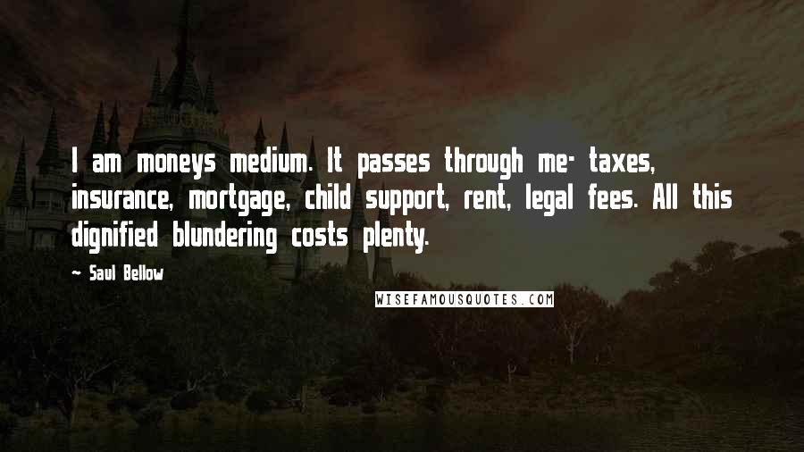 Saul Bellow Quotes: I am moneys medium. It passes through me- taxes, insurance, mortgage, child support, rent, legal fees. All this dignified blundering costs plenty.