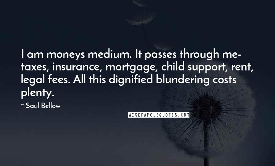 Saul Bellow Quotes: I am moneys medium. It passes through me- taxes, insurance, mortgage, child support, rent, legal fees. All this dignified blundering costs plenty.