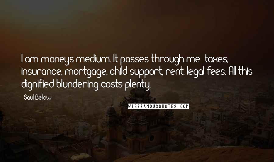 Saul Bellow Quotes: I am moneys medium. It passes through me- taxes, insurance, mortgage, child support, rent, legal fees. All this dignified blundering costs plenty.