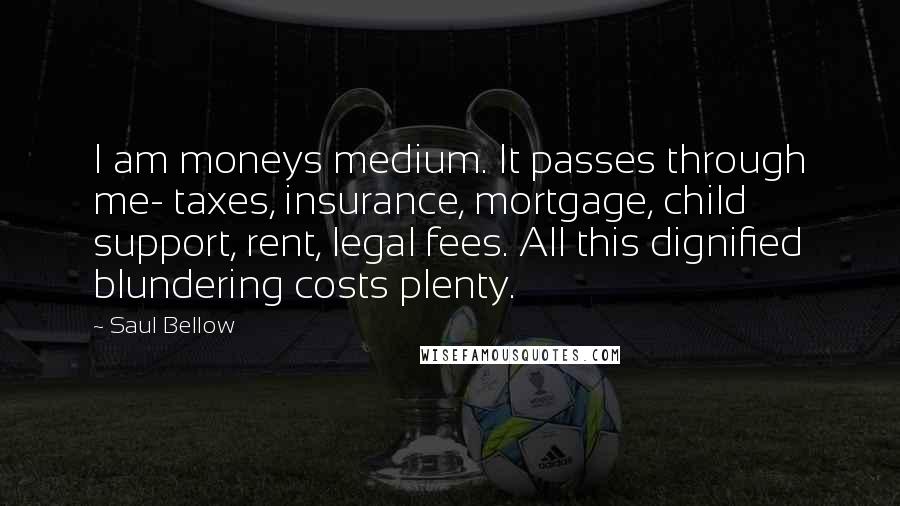 Saul Bellow Quotes: I am moneys medium. It passes through me- taxes, insurance, mortgage, child support, rent, legal fees. All this dignified blundering costs plenty.