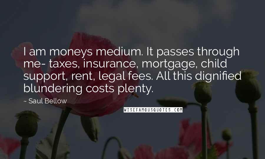 Saul Bellow Quotes: I am moneys medium. It passes through me- taxes, insurance, mortgage, child support, rent, legal fees. All this dignified blundering costs plenty.