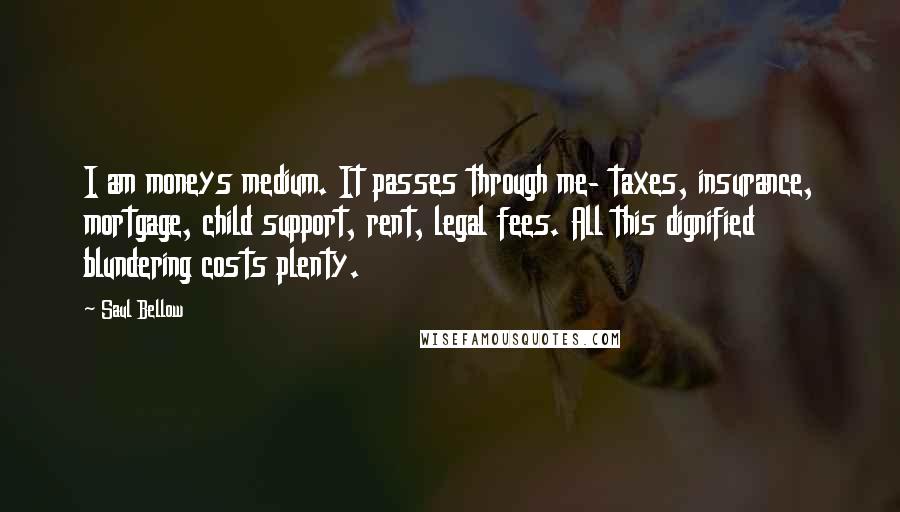 Saul Bellow Quotes: I am moneys medium. It passes through me- taxes, insurance, mortgage, child support, rent, legal fees. All this dignified blundering costs plenty.