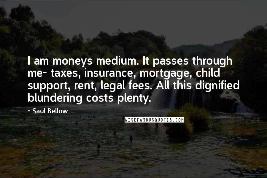 Saul Bellow Quotes: I am moneys medium. It passes through me- taxes, insurance, mortgage, child support, rent, legal fees. All this dignified blundering costs plenty.