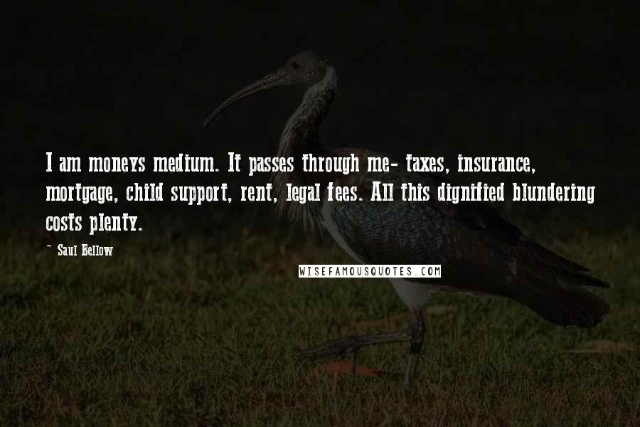 Saul Bellow Quotes: I am moneys medium. It passes through me- taxes, insurance, mortgage, child support, rent, legal fees. All this dignified blundering costs plenty.