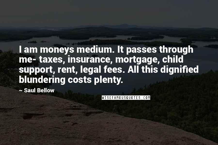 Saul Bellow Quotes: I am moneys medium. It passes through me- taxes, insurance, mortgage, child support, rent, legal fees. All this dignified blundering costs plenty.