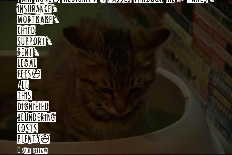 Saul Bellow Quotes: I am moneys medium. It passes through me- taxes, insurance, mortgage, child support, rent, legal fees. All this dignified blundering costs plenty.