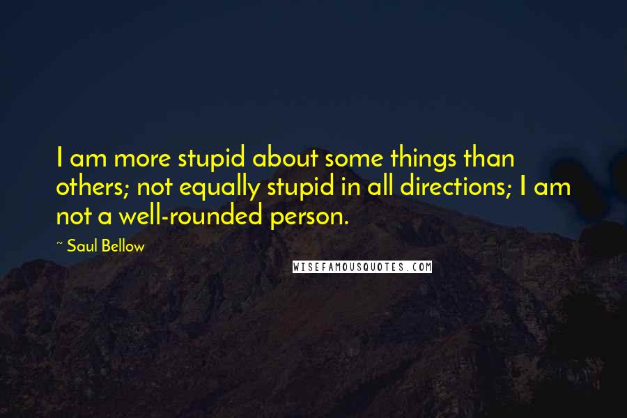 Saul Bellow Quotes: I am more stupid about some things than others; not equally stupid in all directions; I am not a well-rounded person.