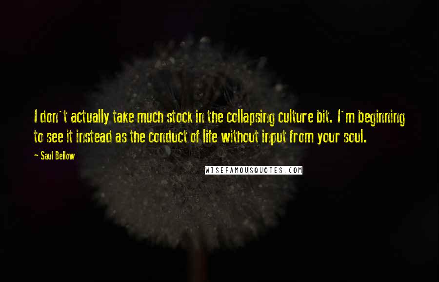 Saul Bellow Quotes: I don't actually take much stock in the collapsing culture bit. I'm beginning to see it instead as the conduct of life without input from your soul.