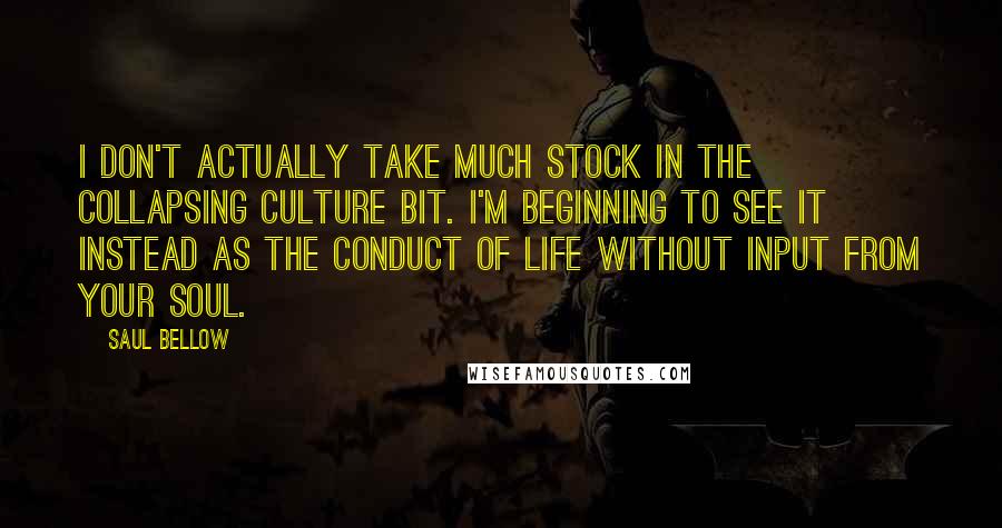 Saul Bellow Quotes: I don't actually take much stock in the collapsing culture bit. I'm beginning to see it instead as the conduct of life without input from your soul.