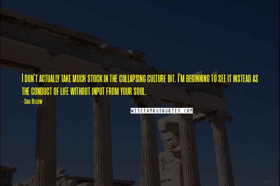 Saul Bellow Quotes: I don't actually take much stock in the collapsing culture bit. I'm beginning to see it instead as the conduct of life without input from your soul.