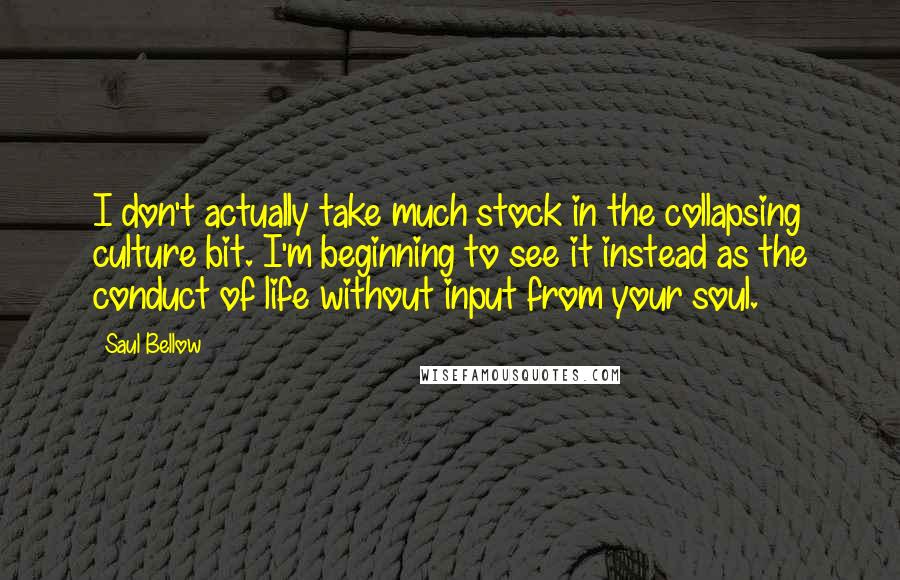 Saul Bellow Quotes: I don't actually take much stock in the collapsing culture bit. I'm beginning to see it instead as the conduct of life without input from your soul.