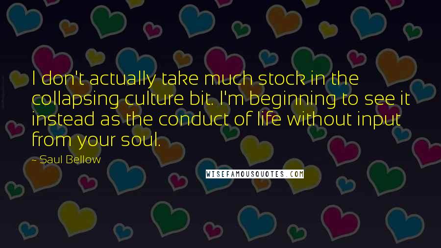 Saul Bellow Quotes: I don't actually take much stock in the collapsing culture bit. I'm beginning to see it instead as the conduct of life without input from your soul.