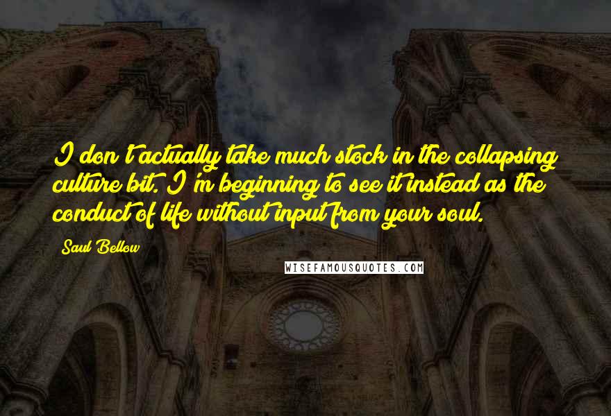 Saul Bellow Quotes: I don't actually take much stock in the collapsing culture bit. I'm beginning to see it instead as the conduct of life without input from your soul.