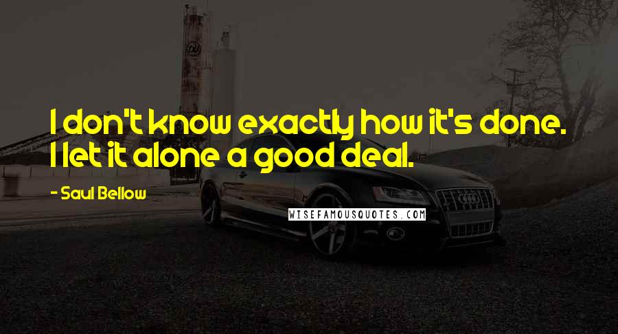 Saul Bellow Quotes: I don't know exactly how it's done. I let it alone a good deal.