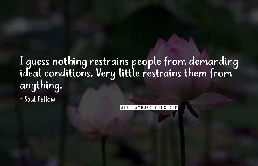 Saul Bellow Quotes: I guess nothing restrains people from demanding ideal conditions. Very little restrains them from anything.