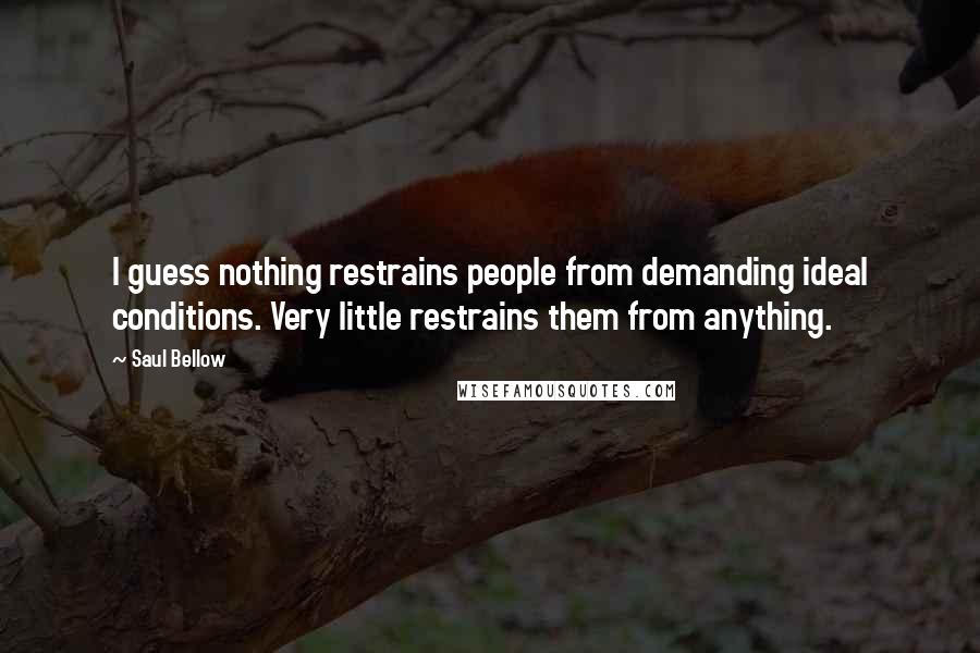 Saul Bellow Quotes: I guess nothing restrains people from demanding ideal conditions. Very little restrains them from anything.