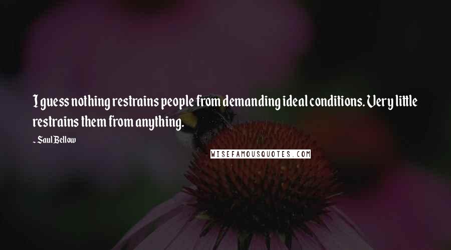 Saul Bellow Quotes: I guess nothing restrains people from demanding ideal conditions. Very little restrains them from anything.