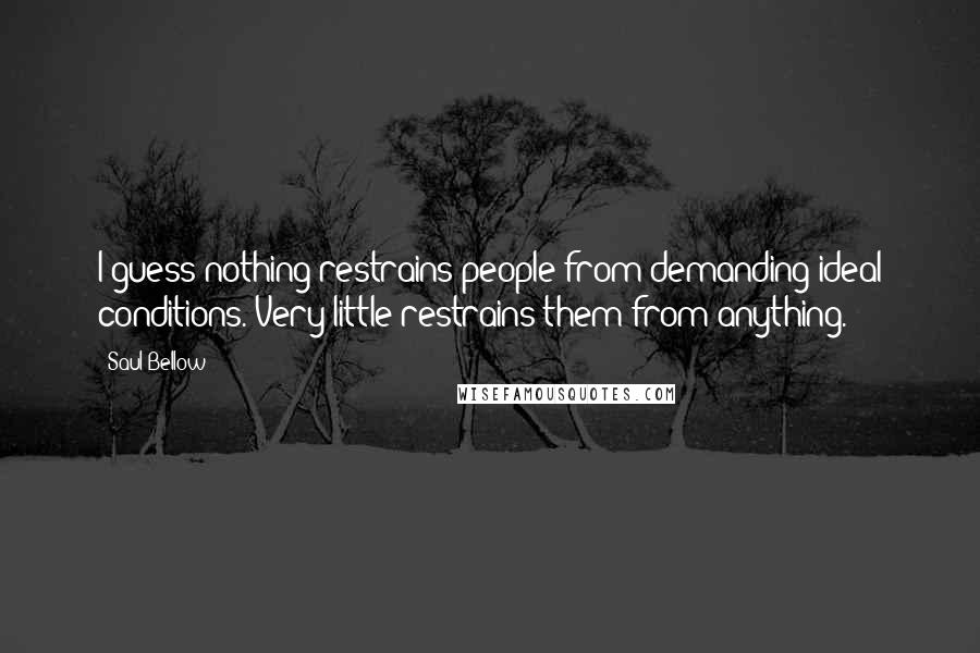 Saul Bellow Quotes: I guess nothing restrains people from demanding ideal conditions. Very little restrains them from anything.