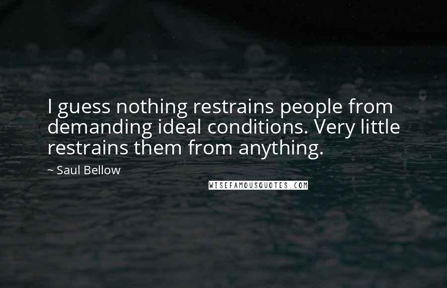 Saul Bellow Quotes: I guess nothing restrains people from demanding ideal conditions. Very little restrains them from anything.