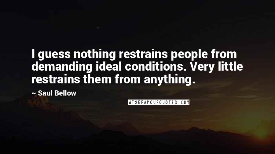 Saul Bellow Quotes: I guess nothing restrains people from demanding ideal conditions. Very little restrains them from anything.